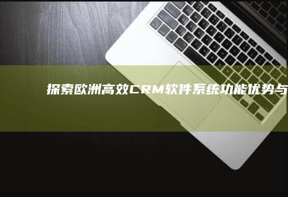 探索欧洲高效CRM软件系统：功能、优势与市场趋势